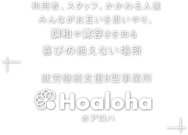 ここは、夢と希望をともにかなえる場所
        あなたの、「はたらきたい」を応援します
        ようこそ
        就労継続支援B型事業所「Hoaloha(ホアロハ)」へ